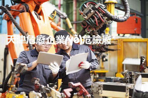 天津危廢企業(yè)危險廢棄物的處理與安全：保護環(huán)境，守護未來！